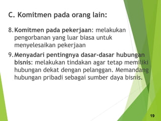 C. Komitmen pada orang lain:
8.Komitmen pada pekerjaan: melakukan
pengorbanan yang luar biasa untuk
menyelesaikan pekerjaan
9.Menyadari pentingnya dasar-dasar hubungan
bisnis: melakukan tindakan agar tetap memiliki
hubungan dekat dengan pelanggan. Memandang
hubungan pribadi sebagai sumber daya bisnis.
19
 