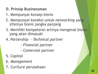 D. Prinsip Businessman
1. Mempunyai konsep bisnis
2. Mempunyai koneksi untuk networking yang
sifatnya bisnis jangka panjang
3. Memiliki kompetensi artinya mengenal bisnis
yang akan dimasuki
4. Partership - Technical partner
- Financial partner
- Comersial partner
5. Capital
6. Management
7. Curlture perusahaan
20
 