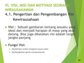 VI. VISI, MISI DAN MOTIVASI SEORANG
WIRAUSAHAWAN
4.1. Pengertian dan Pengembangan Visi
Kewirausahaan
 Visi : Sebuah gambaran tentang sesuatu yang
ideal dan menjadi harapan di masa yang akan
datang. Bisa juga dikatakan visi adalah target
jangka panjang
 Fungsi Visi:
 Memberikan arahan mengenai tujuan usaha
 Membangkitkan gairah entrepreneurial
21
 