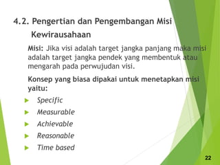 4.2. Pengertian dan Pengembangan Misi
Kewirausahaan
Misi: Jika visi adalah target jangka panjang maka misi
adalah target jangka pendek yang membentuk atau
mengarah pada perwujudan visi.
Konsep yang biasa dipakai untuk menetapkan misi
yaitu:
 Specific
 Measurable
 Achievable
 Reasonable
 Time based
22
 