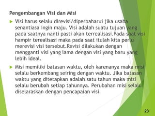 Pengembangan Visi dan Misi
 Visi harus selalu direvisi/diperbaharui jika usaha
senantiasa ingin maju. Visi adalah suatu tujuan yang
pada saatnya nanti pasti akan terrealisasi.Pada saat visi
hampir terealisasi maka pada saat itulah kita perlu
merevisi visi tersebut.Revisi dilakukan dengan
mengganti visi yang lama dengan visi yang baru yang
lebih ideal.
 Misi memiliki batasan waktu, oleh karenanya maka misi
selalu berkembang seiring dengan waktu. Jika batasan
waktu yang ditetapkan adalah satu tahun maka misi
selalu berubah setiap tahunnya. Perubahan misi selalu
diselaraskan dengan pencapaian visi.
23
 