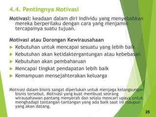 4.4. Pentingnya Motivasi
Motivasi: keadaan dalam diri individu yang menyebabkan
mereka berperilaku dengan cara yang menjamin
tercapainya suatu tujuan.
Motivasi atau Dorongan Kewirausahaan
 Kebutuhan untuk mencapai sesuatu yang lebih baik
 Kebutuhan akan ketidaktergantungan atau kebebasan
 Kebutuhan akan pembaharuan
 Mencapai tingkat pendapatan lebih baik
 Kemampuan mensejahterakan keluarga
Motivasi dalam bisnis sangat diperlukan untuk menjaga kelangsungan
bisnis tersebut. Motivasi yang kuat membuat seorang
wirausahawan pantang menyerah dan selalu mencari upaya untuk
menghadapi tantangan-tantangan yang ada baik saat ini maupun
yang akan datang.
25
 