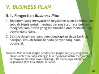 V. BUSINESS PLAN
5.1. Pengertian Business Plan
1. Dokumen yang menyatakan keyakinan akan kemampuan
sebuah bisnis untuk menjual barang atau jasa dengan
menghasilkan profit yang memuaskan dan menarik bagi
penyandang dana.
2. Selling document yang mengungkapkan daya tarik dan
harapan sebuah bisnis kepada penyandang dana
potensial.
Business Plan dibuat jangka pendek dan jangka panjang yang akan
diikuti oleh wirausaha sehingga bisa digunakan untuk menjawab
pertanyaan: Di mana saya sekarang?, Ke mana saya sekarang?,
Bagaimana saya bisa sampai di sana?.
26
 