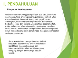 Wirausaha adalah penggabungan dari dua kata, yaitu 'wira'
dan 'usaha'. Wira artinya pejuang, pahlawan, berbudi luhur,
manusia unggul, berwatak agung, dan gagah berani.
Sedangkan, usaha merupakan perbuatan atau amalan,
berbuat sesuatu dan bekerja. Jika diartikan secara harfiah,
maka makna dari wirausaha adalah orang yang membuat
suatu produk, menentukan cara produksi, menyusun operasi
untuk mengadakan produk baru hingga mengatur permodalan
serta pemasarannya.
Secara sederhana, pengertian atau definisi
wirausaha adalah suatu proses melakukan
identifikasi, mengembangkan, dan
membawa visi ke dalam kehidupan yang
berujung dengan dibentuknya sebuah
usaha.
Pengertian Kewirausahaan
I. PENDAHULUAN
 
