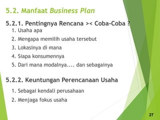 5.2. Manfaat Business Plan
5.2.1. Pentingnya Rencana >< Coba-Coba ?
1. Usaha apa
2. Mengapa memilih usaha tersebut
3. Lokasinya di mana
4. Siapa konsumennya
5. Dari mana modalnya.... dan sebagainya
5.2.2. Keuntungan Perencanaan Usaha
1. Sebagai kendali perusahaan
2. Menjaga fokus usaha
27
 