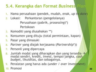 5.4. Kerangka dan Format Business Plan
1. Nama perusahaan (pendek, mudah, enak, up to date)
2. Lokasi: Perkantoran (pengelolanya)
Perusahaan (pabrik, prosessing)*)
Pertokoan
3. Komoditi yang diusahakan **)
4. Konsumen yang dituju (total permintaan, kapan)
5. Pasar yang dimasuki
6. Partner yang diajak kerjasama (Partnership*))
7. Personil yang dipercaya
8. Jumlah modal yang diharapkan dan yang tersedia 
modal sendiri, kredit, invest, tempo/jangka, cash
budget, likuiditas, dan sebagainya.
9. Peralatan yang harus ada (under / over investment)
10. Promosi 30
 
