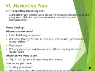VI. Marketing Plan
6.1. Pengertian Marketing Plan
Marketing Plan adalah suatu proses menentukan dengan tepat apa
yang akan dilakukan perusahaan untuk mencapai tujuan
pemasarannya.
Ruang Lingkup:
Where have we been?
 Latar belakang perusahaan
 Kekuatan (Strengths) dan kelemahan (weaknesses) perusahaan
(faktor dalam)
 Persaingan
 Peluang (oportunities) dan ancaman (threats) yang dihadapi
(faktor luar)
Where do we want to go?
 Tujuan dan sasaran di masa yang akan datang
How do we get there
 Strategi pemasaran 31
 