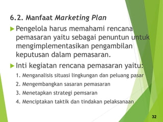 6.2. Manfaat Marketing Plan
 Pengelola harus memahami rencana
pemasaran yaitu sebagai penuntun untuk
mengimplementasikan pengambilan
keputusan dalam pemasaran.
 Inti kegiatan rencana pemasaran yaitu:
1. Menganalisis situasi lingkungan dan peluang pasar
2. Mengembangkan sasaran pemasaran
3. Menetapkan strategi pemsaran
4. Menciptakan taktik dan tindakan pelaksanaan
32
 