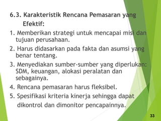 6.3. Karakteristik Rencana Pemasaran yang
Efektif:
1. Memberikan strategi untuk mencapai misi dan
tujuan perusahaan.
2. Harus didasarkan pada fakta dan asumsi yang
benar tentang.
3. Menyediakan sumber-sumber yang diperlukan:
SDM, keuangan, alokasi peralatan dan
sebagainya.
4. Rencana pemasaran harus fleksibel.
5. Spesifikasi kriteria kinerja sehingga dapat
dikontrol dan dimonitor pencapainnya.
33
 