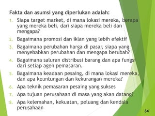 Fakta dan asumsi yang diperlukan adalah:
1. Siapa target market, di mana lokasi mereka, berapa
yang mereka beli, dari siapa mereka beli dan
mengapa?
2. Bagaimana promosi dan iklan yang lebih efektif
3. Bagaimana perubahan harga di pasar, siapa yang
menyebabkan perubahan dan mengapa berubah?
4. Bagaimana saluran distribusi barang dan apa fungsi
dari setiap agen pemasaran.
5. Bagaimana keadaan pesaing, di mana lokasi mereka,
dan apa keuntungan dan kekurangan mereka?
6. Apa teknik pemasaran pesaing yang sukses
7. Apa tujuan perusahaan di masa yang akan datang?
8. Apa kelemahan, kekuatan, peluang dan kendala
perusahaan
34
 