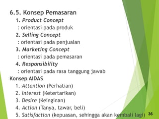 6.5. Konsep Pemasaran
1. Product Concept
: orientasi pada produk
2. Selling Concept
: orientasi pada penjualan
3. Marketing Concept
: orientasi pada pemasaran
4. Responsibility
: orientasi pada rasa tanggung jawab
Konsep AIDAS
1. Attention (Perhatian)
2. Interest (Ketertarikan)
3. Desire (Keinginan)
4. Action (Tanya, tawar, beli)
5. Satisfaction (kepuasan, sehingga akan kembali lagi) 36
 