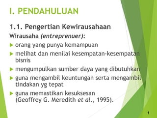 I. PENDAHULUAN
1.1. Pengertian Kewirausahaan
Wirausaha (entreprenuer):
 orang yang punya kemampuan
 melihat dan menilai kesempatan-kesempatan
bisnis
 mengumpulkan sumber daya yang dibutuhkan
 guna mengambil keuntungan serta mengambil
tindakan yg tepat
 guna memastikan kesuksesan
(Geoffrey G. Meredith et al., 1995).
1
 