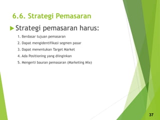 6.6. Strategi Pemasaran
 Strategi pemasaran harus:
1. Berdasar tujuan pemasaran
2. Dapat mengidentifikasi segmen pasar
3. Dapat menentukan Target Market
4. Ada Positioning yang diinginkan
5. Mengerti bauran pemasaran (Marketing Mix)
37
 