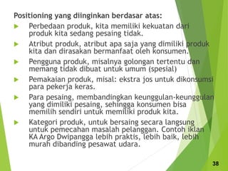 Positioning yang diinginkan berdasar atas:
 Perbedaan produk, kita memiliki kekuatan dari
produk kita sedang pesaing tidak.
 Atribut produk, atribut apa saja yang dimiliki produk
kita dan dirasakan bermanfaat oleh konsumen.
 Pengguna produk, misalnya golongan tertentu dan
memang tidak dibuat untuk umum (spesial)
 Pemakaian produk, misal: ekstra jos untuk dikonsumsi
para pekerja keras.
 Para pesaing, membandingkan keunggulan-keunggulan
yang dimiliki pesaing, sehingga konsumen bisa
memilih sendiri untuk memiliki produk kita.
 Kategori produk, untuk bersaing secara langsung
untuk pemecahan masalah pelanggan. Contoh iklan
KA Argo Dwipangga lebih praktis, lebih baik, lebih
murah dibanding pesawat udara.
38
 