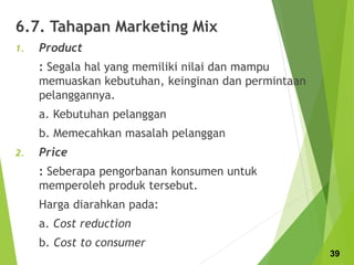 6.7. Tahapan Marketing Mix
1. Product
: Segala hal yang memiliki nilai dan mampu
memuaskan kebutuhan, keinginan dan permintaan
pelanggannya.
a. Kebutuhan pelanggan
b. Memecahkan masalah pelanggan
2. Price
: Seberapa pengorbanan konsumen untuk
memperoleh produk tersebut.
Harga diarahkan pada:
a. Cost reduction
b. Cost to consumer
39
 