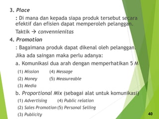 3. Place
: Di mana dan kepada siapa produk tersebut secara
efektif dan efisien dapat memperoleh pelanggan.
Taktik  convennienitas
4. Promotion
: Bagaimana produk dapat dikenal oleh pelanggan.
Jika ada saingan maka perlu adanya:
a. Komunikasi dua arah dengan memperhatikan 5 M
(1) Mission (4) Message
(2) Money (5) Measureable
(3) Media
b. Proportional Mix (sebagai alat untuk komunikasi)
(1) Advertising (4) Public relation
(2) Sales Promotion (5) Personal Selling
(3) Publicity 40
 