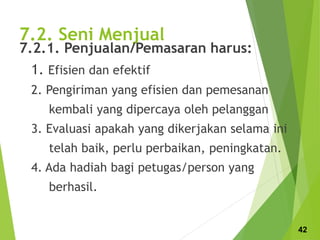 7.2. Seni Menjual
7.2.1. Penjualan/Pemasaran harus:
1. Efisien dan efektif
2. Pengiriman yang efisien dan pemesanan
kembali yang dipercaya oleh pelanggan
3. Evaluasi apakah yang dikerjakan selama ini
telah baik, perlu perbaikan, peningkatan.
4. Ada hadiah bagi petugas/person yang
berhasil.
42
 