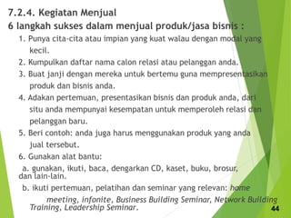 7.2.4. Kegiatan Menjual
6 langkah sukses dalam menjual produk/jasa bisnis :
1. Punya cita-cita atau impian yang kuat walau dengan modal yang
kecil.
2. Kumpulkan daftar nama calon relasi atau pelanggan anda.
3. Buat janji dengan mereka untuk bertemu guna mempresentasikan
produk dan bisnis anda.
4. Adakan pertemuan, presentasikan bisnis dan produk anda, dari
situ anda mempunyai kesempatan untuk memperoleh relasi dan
pelanggan baru.
5. Beri contoh: anda juga harus menggunakan produk yang anda
jual tersebut.
6. Gunakan alat bantu:
a. gunakan, ikuti, baca, dengarkan CD, kaset, buku, brosur,
dan lain-lain.
b. ikuti pertemuan, pelatihan dan seminar yang relevan: home
meeting, infonite, Business Building Seminar, Network Building
Training, Leadership Seminar. 44
 