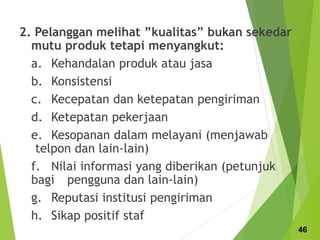 2. Pelanggan melihat ”kualitas” bukan sekedar
mutu produk tetapi menyangkut:
a. Kehandalan produk atau jasa
b. Konsistensi
c. Kecepatan dan ketepatan pengiriman
d. Ketepatan pekerjaan
e. Kesopanan dalam melayani (menjawab
telpon dan lain-lain)
f. Nilai informasi yang diberikan (petunjuk
bagi pengguna dan lain-lain)
g. Reputasi institusi pengiriman
h. Sikap positif staf
46
 