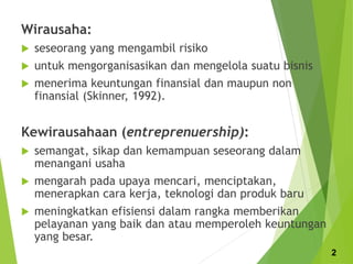 Wirausaha:
 seseorang yang mengambil risiko
 untuk mengorganisasikan dan mengelola suatu bisnis
 menerima keuntungan finansial dan maupun non
finansial (Skinner, 1992).
Kewirausahaan (entreprenuership):
 semangat, sikap dan kemampuan seseorang dalam
menangani usaha
 mengarah pada upaya mencari, menciptakan,
menerapkan cara kerja, teknologi dan produk baru
 meningkatkan efisiensi dalam rangka memberikan
pelayanan yang baik dan atau memperoleh keuntungan
yang besar.
2
 