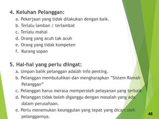 4. Keluhan Pelanggan:
a. Pekerjaan yang tidak dilakukan dengan baik.
b. Terlalu lamban / terlambat
c. Terlalu mahal
d. Orang yang acuh tak acuh
e. Orang yang tidak kompeten
f. Kurang sopan
5. Hal-hal yang perlu diingat:
a. Umpan balik pelanggan adalah info penting.
b. Pelanggan membutuhkan dan mengharapkan ”Sistem Ramah
Pelanggan”
c. Pelanggan harus merasa memperoleh pelayanan yang terbaik
d. Pelanggan tidak boleh diganggu dengan masalah yang ada
dalam perusahaan.
e. Perlu menemukan keunggulan yang tepat yang dicari oleh
pelanggannya.
48
 
