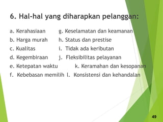 6. Hal-hal yang diharapkan pelanggan:
a. Kerahasiaan g. Keselamatan dan keamanan
b. Harga murah h. Status dan prestise
c. Kualitas i. Tidak ada keributan
d. Kegembiraan j. Fleksibilitas pelayanan
e. Ketepatan waktu k. Keramahan dan kesopanan
f. Kebebasan memilih l. Konsistensi dan kehandalan
49
 