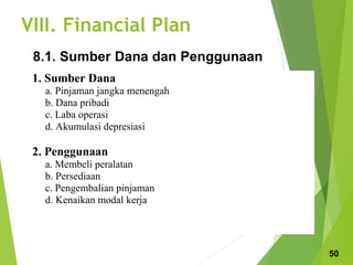 VIII. Financial Plan
1. Sumber Dana
a. Pinjaman jangka menengah
b. Dana pribadi
c. Laba operasi
d. Akumulasi depresiasi
2. Penggunaan
a. Membeli peralatan
b. Persediaan
c. Pengembalian pinjaman
d. Kenaikan modal kerja
8.1. Sumber Dana dan Penggunaan
50
 