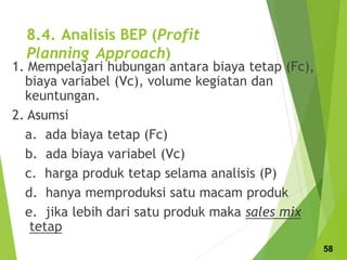 8.4. Analisis BEP (Profit
Planning Approach)
1. Mempelajari hubungan antara biaya tetap (Fc),
biaya variabel (Vc), volume kegiatan dan
keuntungan.
2. Asumsi
a. ada biaya tetap (Fc)
b. ada biaya variabel (Vc)
c. harga produk tetap selama analisis (P)
d. hanya memproduksi satu macam produk
e. jika lebih dari satu produk maka sales mix
tetap
58
 
