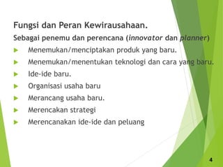 Fungsi dan Peran Kewirausahaan.
Sebagai penemu dan perencana (innovator dan planner)
 Menemukan/menciptakan produk yang baru.
 Menemukan/menentukan teknologi dan cara yang baru.
 Ide-ide baru.
 Organisasi usaha baru
 Merancang usaha baru.
 Merencakan strategi
 Merencanakan ide-ide dan peluang
4
 