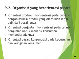 9.2. Organisasi yang berorientasi pasar:
1. Orientasi produksi: konsentrasi pada produk
dengan asumsi produk yang dihasilkan lebih
baik dari pesaingnya
2. Orientasi penjualan: konsentrasi pada tehnik
penjualan untuk menarik konsumen
membeliproduknya
3. Orientasi pasar: konsentrasi pada kebutuhan
dan keinginan konsumen
69
 