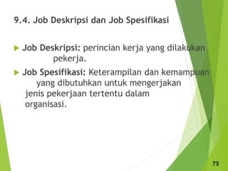 9.4. Job Deskripsi dan Job Spesifikasi
 Job Deskripsi: perincian kerja yang dilakukan
pekerja.
 Job Spesifikasi: Keterampilan dan kemampuan
yang dibutuhkan untuk mengerjakan
jenis pekerjaan tertentu dalam
organisasi.
73
 