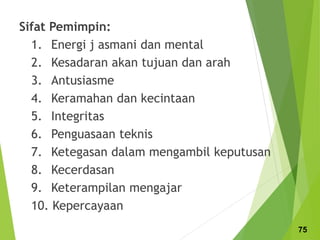 Sifat Pemimpin:
1. Energi j asmani dan mental
2. Kesadaran akan tujuan dan arah
3. Antusiasme
4. Keramahan dan kecintaan
5. Integritas
6. Penguasaan teknis
7. Ketegasan dalam mengambil keputusan
8. Kecerdasan
9. Keterampilan mengajar
10. Kepercayaan
75
 
