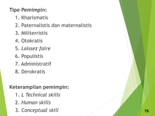 Tipe Pemimpin:
1. Kharismatis
2. Paternalistis dan maternalistis
3. Militerristis
4. Otokratis
5. Laissez faire
6. Populistis
7. Administratif
8. Derokratis
Keterampilan pemimpin:
1. L Technical skills
2. Human skills
3. Conceptual skill 76
 