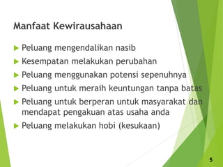 Manfaat Kewirausahaan
 Peluang mengendalikan nasib
 Kesempatan melakukan perubahan
 Peluang menggunakan potensi sepenuhnya
 Peluang untuk meraih keuntungan tanpa batas
 Peluang untuk berperan untuk masyarakat dan
mendapat pengakuan atas usaha anda
 Peluang melakukan hobi (kesukaan)
5
 