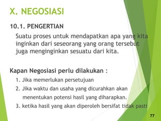 X. NEGOSIASI
10.1. PENGERTIAN
Suatu proses untuk mendapatkan apa yang kita
inginkan dari seseorang yang orang tersebut
juga menginginkan sesuatu dari kita.
Kapan Negosiasi perlu dilakukan :
1. Jika memerlukan persetujuan
2. Jika waktu dan usaha yang dicurahkan akan
menentukan potensi hasil yang diharapkan.
3. ketika hasil yang akan diperoleh bersifat tidak pasti
77
 