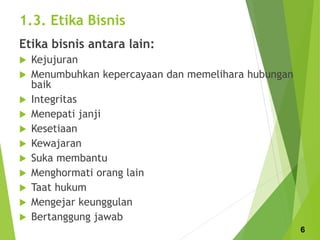 1.3. Etika Bisnis
Etika bisnis antara lain:
 Kejujuran
 Menumbuhkan kepercayaan dan memelihara hubungan
baik
 Integritas
 Menepati janji
 Kesetiaan
 Kewajaran
 Suka membantu
 Menghormati orang lain
 Taat hukum
 Mengejar keunggulan
 Bertanggung jawab
6
 