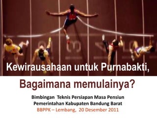 Kewirausahaan untuk Purnabakti,
  Bagaimana memulainya?
     Bimbingan Teknis Persiapan Masa Pensiun
      Pemerintahan Kabupaten Bandung Barat
       BBPPK – Lembang, 20 Desember 2011
 