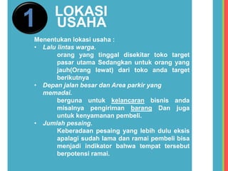 1 LOKASI
USAHA
Menentukan lokasi usaha :
• Lalu lintas warga.
orang yang tinggal disekitar toko target
pasar utama Sedangkan untuk orang yang
jauh(Orang lewat) dari toko anda target
berikutnya
• Depan jalan besar dan Area parkir yang
memadai.
berguna untuk kelancaran bisnis anda
misalnya pengiriman barang Dan juga
untuk kenyamanan pembeli.
• Jumlah pesaing.
Keberadaan pesaing yang lebih dulu eksis
apalagi sudah lama dan ramai pembeli bisa
menjadi indikator bahwa tempat tersebut
berpotensi ramai.
 