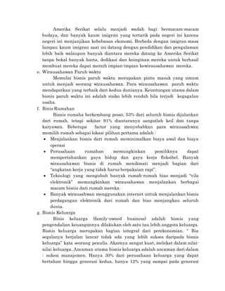 Amerika Serikat selalu menjadi wadah bagi bermacam-macam
budaya, dan banyak kaum imigran yang tertarik pada negeri ini karena
negeri ini menjanjikan kebebasan ekonomi. Berbeda dengan imigran masa
lampau kaum imigran saat ini datang dengan pendidikan dan pengalaman
lebih baik walaupun banyak diantara mereka datang ke Amerika Serikat
tanpa bekal banyak harta, dedikasi dan keinginan mereka untuk berhasil
membuat mereka dapat meraih impian-impian kewirausahawan mereka.
e. Wirausahawan Paruh waktu
Memulai bisnis paruh waktu merupakan pintu masuk yang umum
untuk menjadi seorang wirausahawan. Para wirausahawan paruh waktu
mendapatkan yang terbaik dari kedua dunianya. Keuntungan utama dalam
bisnis paruh waktu ini adalah risiko lebih rendah bila terjadi kegagalan
usaha.
f. Binis Rumahan
Bisnis rumaha berkembang pesat, 53% dari seluruh bisnis dijalankan
dari rumah, tetapi sekitar 91% diantaranya sangatlah keil dan tanpa
karyawan. Beberapa factor yang menyebabkan para wiraussahwan
memilih rumah sebagai lokasi pilihan pertama adalah :
 Menjalankan bisnis dari rumah meminimalkan biaya awal dan biaya
operasi
 Perusahaan rumahan memungkinkan pemiliknya dapat
mempertahankan gaya hidup dan gaya kerja fleksibel. Banyak
wirausahawan bisnis di rumah menikmati menjadi bagian dari
“angkatan kerja yang tidak harus berpakaian rapi”.
 Teknologi yang mengubah banyak rumah-rumah bias menjadi “vila
elektronik” memungkinkan wirausahawan menjalankan berbagai
macam bisnis dari rumah mereka.
 Banyak wirausahwan menggunakan internet untuk menjalankan bisnis
perdagangan elektronik dari rumah dan bias menjangkau seluruh
dunia.
g. Bisnis Keluarga
Binis keluarga (family-owned business) adalah bisnis yang
pengendalian keuangannya dilakukan oleh satu tau lebih anggota keluarga.
Bisnis keluarga merupakan bagian integral dari perekonomian. “ Bia
segalanya berjalan lancar tidak ada yang lebih sukses daripada bisnis
keluarga” kata seorang penulis. Akarnya sangat kuat, melekat dalam nilai-
nilai keluarga. Ancaman utama bisnis keluarga adalah ancaman dari dalam
: sukesi manajemen. Hanya 30% dari perusahaan keluarga yang dapat
bertahan hingga generasi kedua, hanya 12% yang sampai pada generasi
 