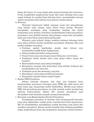 ketiga dan hanya 3% yang sampai pada generasi keempat dan seterusnya.
Untuk menghindari penghancuran tanpa akal sehat terhadap harta yang
sangat berhaga ini, pendiri bisnis keluarga harus menembankan rencana
suksesi manajemen jauh sebelum masa pensiun mereka datang.
h. Wirasutri
Wiraustri (copreneurs) adalah sepasang suami istri wirausahawan
yang bekarja sama sebagai rekan dalam bisnis mereka. Wirasutri
menciptakan pembagian kerja berdasarkan keahlian dan bukan
berdasarkan jenis kelamin. Penelitian memperlihatkan bahwa perusahaan-
perusahaan yang dimiliki bersama oleh pasangan suami isstri merupakan
salah satu sector bisnis yang tumbuh paling cepat.
Wirasutri yang berhasil, belajar membina landasan hubungan kerja
yang sukses sebelum mereka mendirikan perusahaan. Beberapa sifat yang
mereka andalkan mencakup :
 Penilaian apakah kepribadian mereka akan bertaut atau
menimbulkan konflik dalam lingkup bisnis.
 Saling menghormati bakat masing-masing
 Tujuan bisnis yang sama dengan tujuan hidup atau visi bersama
 Pandangan bahwa mereka mitra yang sejajar bukan atasan dan
bawahan
 Keeterampilan bisnis yang saling melengkapi
 Kemampuan menjaga jalur komunikasi tetap terbuka, berbicara dan
mendengarkan satu sama lain.
 Pembagian peran dan wewenang yang jelas.
 Kemampuan untuk saling mendorong semangat
 Ruang kerja terpisah dengan tempat tinggal
i. Korban PHK Perusahaan
Selama beberapa daswarsa, satu demi satu korporasi besar
mengumumksn pemutusan hubungan kerja (PHK) dan tidak hanya staf
biasa tetapi juga mengurangi jumlah eksekutifnya. Mereka yang terkena
PHK oleh perusahaan-perusahaan ini telah menjadi sumber penting bagi
aktivitas kewirausahaan. Sekitar 20% manajer perusahaan yang
dirumahkan telah menjelma menjadi seorang wirausahawan.
j. Karyawan yang Mengundurkan Diri dari Perusahaan
Perampingan perusahan di Amerika telah mempengaruhi karyawan
yang tetap dipekerjakan setelah proses testrukturisasi krisis kepercayaan.
Hal ini mengakibatkan meningkatnya jumlah karyawan yang keluar dari
sturuktur perusahaan. Karena mereka memiliki latar belakang pendidikan
tinggi, pemgetahuam bisnis, dan pengalaman manajemen selama bertahun-
 