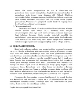 tahun, baik mereka mengundurkan diri atau di berhentikan dari
perusahaan dapat segera meningkatkan tingkat kemampuan bertahan di
perusahaan kecil. Survey yang diakukan oleh Richard O’Sullivan
menunjukan bahwa 64% orang yang memulai bisnis setidaknya mempunyai
latar belakag pendidikan yang tinggi, dan 14% adalah lulusan program
pascasarjana. Wirausahawan yang lebih terlatih dan lebih berpengalaman
lebih kecil kemungkinanya untuk gagal.
k. Wirausahwan Sosial
Wirausahawan Sosial (Social Entrepreneurs) menggunakan berbagai
kehlian mereka tidak hanya untuk membuat bisnis menjadi
menguntungkan, tetapi juga untuk mencapai tujuan sosialdan lingkungan
bagi kebaikan bersama. Bisnis mereka seringkali memiliki tiga
pertimbangan utama yang meliputi tujuan eonomi, social dan lingkungan.
Para wirausawan ini memandang bisnis mereka sebagai suatu mekanisme
untuk mencapai tujuan social yang penting bagi mereka sebagai individu.
2.6 KEKUATAN BISNIS KECIL
Bisnis kecil adalah perusahaan yang memperkerjakan karyawan kurang dari
100 orang. Mereka berkembang pesat dalam semua industry. Walaupun mungkin
hanya bisnis kecil namun kontribusinya bisnis kecil dalam perekonomian tidaklah
kecil. Contohnya perusahaan kecil memperkerjakan 515 dari angkatan kerja sector
swata Amerika Serikat, walaupun mereka memiliki kurang dari ¼ total asset
bisnis, hampir 90% perusahaan kecil memperkerjakan kurang dari 20 pekerja.
Karena pada dasarnya mereka padat karya, perusahaan kecil sesungguhnya
menciptakan lebih banyak pekerjaan dibandingkan dengan yang diciptakan oleh
perusahaan besar. Perusahaan kecil tidak hanya menciptakan pekerjaan,
melainkan juga menanggung beratnya melatih karyawan. Satu penelitian oleh
Small Business Administration menyimpulkan bahwa perusahaan kecil merupakan
pemimpin dalam memberikan pelatihan dan peluang kemajuan pada karyawan.
Perusahaan kecil merupakan incubator bagi berbagai ide, produk dan jasa
baru. Perusahaan kecil menciptakan inovasi 13-14 kali lebih banyak per karyawan
dibandingkan perusahaan besar , umumnya bisnis kecil telah memainkan peran
penting dalam inovasi dan terus hingga saat ini.
Tingkat Kelangsungan Hidup Bisnis Kecil
 