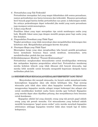 6. Pertumbuhan yang Tak Terkendali
Pertumbuhan merupakan hal yang sangat didambakan oleh semua perusahaan,
namun pertumbuhan nya harus terencana dan terkendali. Biasanya perusahaan
kecil banyak gagal karena ketika pertumbuhan nya pesat, ia kekurangan modal.
Itu artinya perkembangan dapat terkendali jika modal yang suatu perusahaan
juga mumpuni untuk menutupinya.
7. Lokasi yang Buruk
Pemilihan lokasi yang tepat merupakan tips untuk membangun usaha yang
baik. Memilih lokasi sama juga dengan memilih pangsa pasar bagi usaha yang
kita kerjakan.
8. Pengendalian Persediaan yang Tidak Tepat
Tingkat persediaan yang tidak mencukupi akan mengakibatkan kekurangan dan
kehabisan stok. Mengakibatkan pelanggan kecewa dan pergi.
9. Penetapan Harga yang Tidak Tepat
Menetapkan harga yang akan menghasilkan laba berarti pemilik perusahaan
harus memahami besarnya biaya untuk membuat, memasarkan, serta
mendistribusikan produk dan jasa mereka.
10.Ketidakmampuan Membuat “Transisi Kewirausahaan”
Pertumbuhan mengharuskan wirausahawan untuk mendelegasikan wewenang
dan melepaskan kegiatan pengendalian sehari-hari. Pertumbuhan mendorong
mereka kedalam wilayah yang tidak dikuasai oleh banyak wirausaha, tapi
mereka lebih memilih untuk berusaha mengambil keputusan daripada harus
melibatkan pihak lain.
2.8 MENEMPATKAN KEGAGALAN KEDALAM PERSPEKTIF YANG TEPAT
Menyalonkan diri menjadi wirausaha, itu berarti sudah memahami resiko
kemungkinan kegagalan akan ada dalam kehidupan kita. Tapi seorang
wirausaha pula tidak akan takut akan kegagalan tersebut. Wirausahawan
menggunakan kegagalan mereka sebagai tempat berkumpul dan sebagai alat
untuk memfokuskan kembali usaha bisnis mereka agar berhasil. Kegagalan
yang mereka dapat akan dijadikan peluang, dan menjadikannya batu loncatan
untuk kesuksesan.
Kegagalan adalah hal yang alamiah, orang yang tak pernah gagal adalah
orang yang tak pernah mencoba. Ciri wirausahawan yang berhasil adalah
memiliki kemampuan “gagal secara cerdas” yaitu mereka menelaah kegagalan
sebelumnya sehingga kegagalan tersebut tidak akan terjadi lagi di waktu
kedepannya.
 