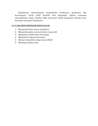 Kesuksesan wirausahawan memerlukan ketekunan, kesabaran dan
kemampuan untuk pulih kembali dari kegagalan. Dalam semangat
wirausahawan sejati, mereka tidak menyerah dalam kegagalan mereka terus
berusaha mencapai kesuksesan.
2.9 CARA MENGHINDARI KEGAGALAN
1. Mengenal bisnis secara mendalam
2. Mengembangkan rencana bisnis yang solid
3. Mengelola sumber daya keuangan
4. Memahami laporan keuangan
5. Belajar mengelola orang secara efektif
6. Menjaga kondisi anda
 