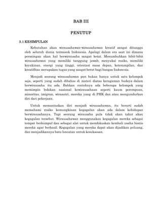 BAB III
PENUTUP
3.1 KESIMPULAN
Kebutuhan akan wirausahawan-wirausahawan kreatif sangat ditunggu
oleh seluruh dunia termasuk Indonesia. Apalagi dalam era saat ini dimana
persaingan akan hal berwirausaha sangat ketat. Menumbuhkan bibit-bibit
wirausahawan yang memiliki tanggung jawab, menyukai resiko, memiliki
keyakinan, energi yang tinggi, orientasi masa depan, keterampilan, dan
kreatifitas merupakan tugas yang sangat berat bagi bangsa Indonesia.
Menjadi seorang wirausahawan pun bukan hanya untuk satu kelompok
saja, seperti yang sudah dibahas di materi diatas keragaman budaya dalam
berwirausaha itu ada. Bahkan contohnya ada beberapa kelompok yang
memimpin ledakan nasional kewirausahaan seperti kaum perempuan,
minoritas, imigran, wirasutri, mereka yang di PHK dan atau mengundurkan
diri dari pekerjaan.
Untuk memantaskan diri menjadi wirausahawan, itu berarti sudah
memahami resiko kemungkinan kegagalan akan ada dalam kehidupan
berwirausahanya. Tapi seorang wirausaha pula tidak akan takut akan
kegagalan tersebut. Wirausahawan menggunakan kegagalan mereka sebagai
tempat berkumpul dan sebagai alat untuk memfokuskan kembali usaha bisnis
mereka agar berhasil. Kegagalan yang mereka dapat akan dijadikan peluang,
dan menjadikannya batu loncatan untuk kesuksesan.
 