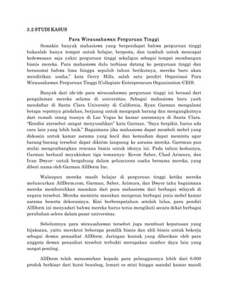 3.2 STUDI KASUS
Para Wirausahawan Perguruan Tinggi
Semakin banyak mahasiswa yang berpendapat bahwa perguruan tinggi
bukanlah hanya tempat untuk belajar, berpesta, dan tumbuh untuk mencapai
kedewasaan saja yakni perguruan tinggi sekaligus sebagai tempat membangun
bisnis mereka. Para mahasiswa dulu terbiasa datang ke perguruan tinggi dan
berasumsi bahwa lima hingga sepuluh tahun berikutnya, mereka baru akan
mendirikan usaha,” kata Gerry Hills, salah satu pendiri Organisasi Para
Wirausahawan Perguruan Tinggi (Collegiate Enterpreneurs Organization-CEO).
Banyak dari ide-ide para wirausahawan perguruan tinggi ini berasal dari
pengalaman mereka selama di universitas. Sebagai mahasiswa baru yanh
mendaftar di Santa Clara University di California, Ryan Garman mengalami
betapa repotnya pindahan, berjuang untuk mengepak barang dan mengangkutnya
dari rumah orang tuanya di Las Vegas ke kamar asramanya di Santa Clara.
“Kondisi atersebut sangat menyusahkan” kata Garman. “Saya berpikir, harus ada
cara lain yang lebih baik.” Bagaimana jika mahasiswa dapat membeli mebel yang
didesain untuk kamar asrama yang kecil dan kemudian dapat meminta agar
barang-barang tersebut dapat dikirim langsung ke asrama mereka. Garrman pun
mulai mengembangkan rencana bisnis untuk idenya ini. Pada tahun keduanya,
Garman berhasil meyakinkan tiga temannya- Kevon Saber, Chad Arimura, dan
Ivan Dwyer- untuk bergabung dalam peluncuran usaha bersama mereka, yang
diberi nama oleh Garman AllDorm Inc.
Walaupun mereka masih belajar di perguruan tinggi ketika mereka
meluncurkan AllDorm.com, Garman, Saber, Arimura, dan Dwyer tahu bagaimana
mereka membutuhkan masukan dari para mahasiswa dari berbagai wilayah di
negara tersebut. Mereka meminta masukan mengenai berbagai jenis mebel kamar
asrama beserta dekorasinya. Kini berberapatahun setelah lulus, para pendiri
AllDorm ini menyadari bahwa mereka harus terus mengikuti secara dekat berbagai
perubahan selera dalam pasar universitas.
Sebelumnya para wirausahawan tersebut juga membuat keputusan yang
bijaksana, yaitu merekrut beberapa pemilik bisnis dan ahli bisnis untuk bekerja
sebagai dewan penasihat AllDorm. Jaringan kontak yang diberikan oleh para
anggota dewan penasihat tersebut terbukti merupakan sumber daya lain yang
sangat penting.
AllDorm telah menawarkan kepada para pelanggannya lebih dari 6.000
produk berkisar dari kursi beanbag, lemari es mini hingga ssandal kamar mandi
 