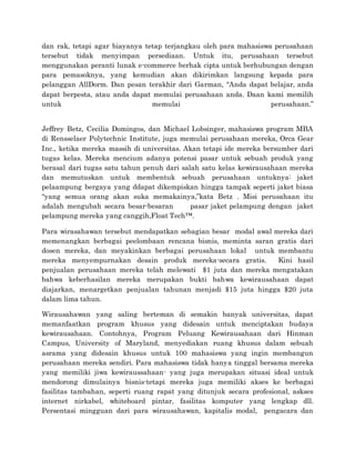 dan rak, tetapi agar biayanya tetap terjangkau oleh para mahasiswa perusahaan
tersebut tidak menyimpan persediaan. Untuk itu, perusahaan tersebut
menggunakan peranti lunak e-commerce berhak cipta untuk berhubungan dengan
para pemasoknya, yang kemudian akan dikirimkan langsung kepada para
pelanggan AllDorm. Dan pesan terakhir dari Garman, “Anda dapat belajar, anda
dapat berpesta, atau anda dapat memulai perusahaan anda. Daan kami memilih
untuk memulai perusahaan.”
Jeffrey Betz, Cecilia Domingos, dan Michael Lobsinger, mahasiswa program MBA
di Rensselaer Polytechnic Institute, juga memulai perusahaan mereka, Orca Gear
Inc., ketika mereka massih di universitas. Akan tetapi ide mereka bersumber dari
tugas kelas. Mereka mencium adanya potensi pasar untuk sebuah produk yang
berasal dari tugas satu tahun penuh dari salah satu kelas kewirausahaan mereka
dan memutuskan untuk membentuk sebuah perusahaan untuknya: jaket
pelaampung bergaya yang ddapat dikempiskan hingga tampak seperti jaket biasa
“yang semua orang akan suka memakainya,”kata Betz . Misi perusahaan itu
adalah mengubah secara besar-besaran pasar jaket pelampung dengan jaket
pelampung mereka yang canggih,Float Tech™.
Para wirasahawan tersebut mendapatkan sebagian besar modal awal mereka dari
memenangkan berbagai peelombaan rencana bisnis, meminta saran gratis dari
dosen mereka, dan meyakinkan berbagai perusahaan lokal untuk membantu
mereka menyempurnakan desain produk mereka-secara gratis. Kini hasil
penjualan perusahaan mereka telah melewati $1 juta dan mereka mengatakan
bahwa keberhasilan mereka merupakan bukti bahwa kewirausahaan dapat
diajarkan, menargetkan penjualan tahunan menjadi $15 juta hingga $20 juta
dalam lima tahun.
Wirausahawan yang saling berteman di semakin banyak universitas, dapat
memanfaatkan program khusus yang didesain untuk menciptakan budaya
kewirausahaan. Contohnya, Program Peluang Kewirausahaan dari Hinman
Campus, University of Maryland, menyediakan ruang khusus dalam sebuah
asrama yang didesain khusus untuk 100 mahasiswa yang ingin membangun
perusahaan mereka sendiri. Para mahasiswa tidak hanya tinggal bersama mereka
yang memiliki jiwa kewiraussahaan- yang juga merupakan situasi ideal untuk
mendorong dimulainya bisnis-tetapi mereka juga memiliki akses ke berbagai
fasilitas tambahan, seperti ruang rapat yang ditunjuk secara profesional, askses
internet nirkabel, whiteboard pintar, fasilitas komputer yang lengkap dll.
Persentasi mingguan dari para wirausahawan, kapitalis modal, pengacara dan
 