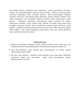 para pihak lainnya, membantu para mahasiswa untuk menentukan ide bisnis
mereka dan mengembangkan rencana bisnis mereka. Asrama ini menyerupain
incubator lingkungan bisnis. Program tersebut telah memenangkan Program
Institute Innovative Enterpreneurship Educators Award, terbukti berhasil. Dua
puluh mahasiswa yang mengikuti program tersebut telah meluncurkan usaha
mereka. Salahsatu mahasiswa wirausahawan dalam program itu setuju,
“Komunitas memiliki peran sangat besar. Berada di tengah orang-orang yang
mengikuti program tersebut akan memberikan inspirasi bagi seseorang untuk
berpikir mengenai berbagai peeluang lainnya diluar sana. Hal yang saya pelajari
disini adalah cara untuk melakukan perencanaan, atau cara untuk membuat
suatu usaha benar-benar berjalan.”
PERTANYAAN
1. Selain dari berbagai hambatan umum dalam memulai suatu usaha, apa saja
hambatan lainnya yang dihadapi para wirausahawan perguruan tinggi ini ?
2. Apa saja kelebihan yang dimiliki para wirausahawan ini ketika mereka
meluncurkan suatu usaha?
3. Ide apa yang terlintas dipikiran anda mengenai apa yang dapat dilakukan
perguruan tinggi atau universitas Anda untuk menciptakan budaya
kewirausahaan di sana ?
 
