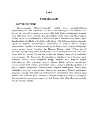 BAB I
PENDAHULUAN
1.1LATAR BELAKANG
Kewirausahaan (Entrepreneurship) adalah proses mengidentifikasi,
mengembangkan, dan membawa visi ke dalam kehidupan. Visi tersebut bisa
berupa ide inovatif, peluang, cara yang lebih baik dalam menjalankan sesuatu.
Hasil akhir dari proses tersebut adalah penciptaan usaha baru yang dibentuk pada
kondisi risiko atau ketidakpastian. Wirausaha secara historis sudah dikenal sejak
diperkenalkan oleh Richard Castillon pada tahun 1755. Beberapa istilah wirausaha
seperti di Belanda dikenadengan ondernemer, di Jerman dikenal dengan
unternehmer. Pendidikan kewirausahaan mulai dirintis sejak 1950-an di beberapa
negara seperti Eropa, Amerika, dan Kanada. Bahkan sejak 1970-an banyak
universitas yang mengajarkan kewirausahaan atau manajemen usaha kecil. Pada
tahun 1980-an, hampir 500 sekolah di Amerika Serikat memberikan pendidikan
kewirausahaan. DI Indonesia, kewirausahaan dipelajari baru terbatas pada
beberapa sekolah atau perguruan tinggi tertentu saja. Sejalan dengan
perkembangan dan tantangan seperti adanya krisis ekonomi, pemahaman
kewirausahaan baik melalui pendidikan formal maupun pelatihan-pelatihan di
segala lapisan masyarakat kewirausahaan menjadi berkembang. Orang yang
melakukan kegiatan kewirausahaan disebut wirausahawan. Muncul pertanyaan
mengapa seorang wirausahawan (entrepreneur) mempunyai cara berpikir yang
berbeda dari manusia pada umumnya. Mereka mempunyai motivasi, panggilan
jiwa, persepsi dan emosi yang sangat terkait dengan nilai nilai, sikap dan perilaku
sebagai manusia unggul.
 