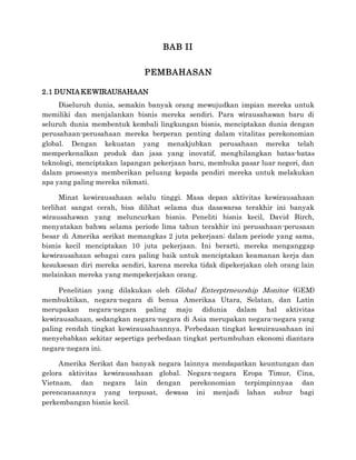 BAB II
PEMBAHASAN
2.1 DUNIA KEWIRAUSAHAAN
Diseluruh dunia, semakin banyak orang mewujudkan impian mereka untuk
memiliki dan menjalankan bisnis mereka sendiri. Para wirausahawan baru di
seluruh dunia membentuk kembali lingkungan bisnis, menciptakan dunia dengan
perusahaan-perusahaan mereka berperan penting dalam vitalitas perekonomian
global. Dengan kekuatan yang menakjubkan perusahaan mereka telah
memperkenalkan produk dan jasa yang inovatif, menghilangkan batas-batas
teknologi, menciptakan lapangan pekerjaan baru, membuka pasar luar negeri, dan
dalam prosesnya memberikan peluang kepada pendiri mereka untuk melakukan
apa yang paling mereka nikmati.
Minat kewirausahaan selalu tinggi. Masa depan aktivitas kewirausahaan
terlihat sangat cerah, bisa dilihat selama dua dasawarsa terakhir ini banyak
wirausahawan yang meluncurkan bisnis. Peneliti bisnis kecil, David Birch,
menyatakan bahwa selama periode lima tahun terakhir ini perusahaan-perusaan
besar di Amerika serikat memangkas 2 juta pekerjaan; dalam periode yang sama,
bisnis kecil menciptakan 10 juta pekerjaan. Ini berarti, mereka menganggap
kewirausahaan sebagai cara paling baik untuk menciptakan keamanan kerja dan
kesuksesan diri mereka sendiri, karena mereka tidak dipekerjakan oleh orang lain
melainkan mereka yang mempekerjakan orang.
Penelitian yang dilakukan oleh Global Enterptrneurship Monitor (GEM)
membuktikan, negara-negara di benua Amerikaa Utara, Selatan, dan Latin
merupakan negara-negara paling maju didunia dalam hal aktivitas
kewirausahaan, sedangkan negara-negara di Asia merupakan negara-negara yang
paling rendah tingkat kewirausahaannya. Perbedaan tingkat kewuirausahaan ini
menyebabkan sekitar sepertiga perbedaan tingkat pertumbuhan ekonomi diantara
negara-negara ini.
Amerika Serikat dan banyak negara lainnya mendapatkan keuntungan dan
gelora aktivitas kewirausahaan global. Negara-negara Eropa Timur, Cina,
Vietnam, dan negara lain dengan perekonomian terpimpinnyaa dan
perencanaannya yang terpusat, dewasa ini menjadi lahan subur bagi
perkembangan bisnis kecil.
 
