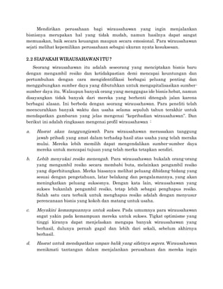 Mendirikan perusahaan bagi wirausahawan yang ingin menjalankan
bisnisnya merupakan hal yang tidak mudah, namun hasilnya dapat sangat
memuaskan, baik secara keuangan maupun secara emosional. Para wirausahawan
sejati melihat kepemilikan perusaahaan sebagai ukuran nyata kesuksesan.
2.2 SIAPAKAH WIRAUSAHAWAN ITU ?
Seorang wirausahawan itu adalah seseorang yang menciptakan bisnis baru
dengan mengambil resiko dan ketidakpastian demi mencapai keuntungan dan
pertumbuhan dengan cara mengidentifikasi berbagai peluang penting dan
menggabungkan sumber daya yang dibutuhkan untuk mengapitalisasikan sumber-
sumber daya itu. Walaupun banyak orang yang menggagas ide bisnis hebat, namun
disayangkan tidak banyak dari mereka yang berhenti ditengah jalan karena
berbagai alasan. Ini berbeda dengan seorang wirausahawan. Para peneliti telah
meencurahkan banyak waktu dan usaha selama sepuluh tahun terakhir untuk
mendapatkan gambaran yang jelas mengenai “kepribadian wirausahawan”. Dan
berikut ini adalah ringkasan mengenai profil wirausahawan :
a. Hasrat akan tanggungjawab. Para wirausahawan merassakan tanggung
jawab pribadi yang amat dalam terhadap hasil atas usaha yang telah meraka
mulai. Mereka lebih memilih dapat mengendalikan sumber-sumber daya
mereka untuk mencapai tujuan yang telah merka tetapkan sendiri.
b. Lebih menyukai resiko menengah. Para wirausahawan bukalah orang-orang
yang mengambil resiko secara membabi buta, melainkan pengambil resiko
yang diperhitungkan. Merka biasanya melihat peluang dibidang-bidang yang
sesuai dengan pengetahuan, latar belakang dan pengalamannya, yang akan
meningkatkan peluang suksesnya. Dengan kata lain, wirausahawan yang
sukses bukanlah pengambil resiko, tetap lebih sebagai penghapus resiko.
Salah satu cara terbaik untuk menghapus resiko adalah dengan menyusur
perencanaan bisnis yang kokoh dan matang untuk usaha.
c. Meyakini kemampuannya untuk sukses. Pada umumnya para wirausahawan
sngat yakin pada kemampuan mereka untuk sukses. Tigkat optimisme yang
tinggi kiranya dapat menjelaskan mengapa banyak wirausahawan yang
berhasil, dulunya pernah gagal dan lebih dari sekali, sebelum akhirnya
berhasil.
d. Hasrat untuk mendapatkan umpan balik yang sifatnya segera. Wirausahawan
menikmati tantangan dalam menjalankan perusahaan dan mereka ingin
 